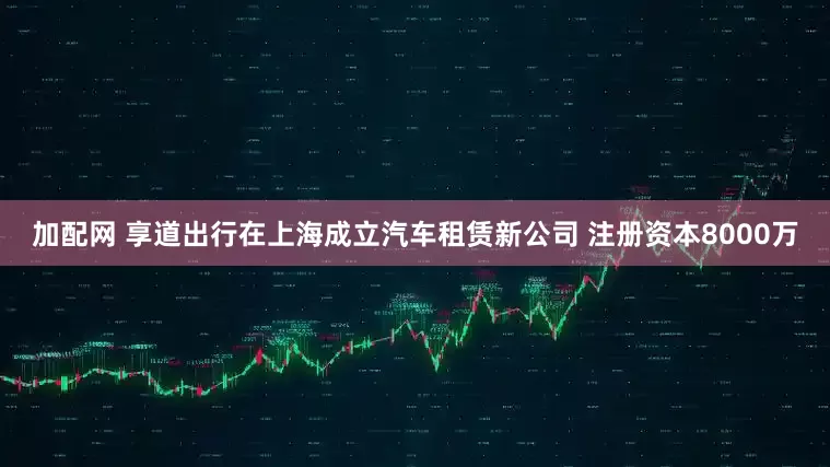 加配网 享道出行在上海成立汽车租赁新公司 注册资本8000万