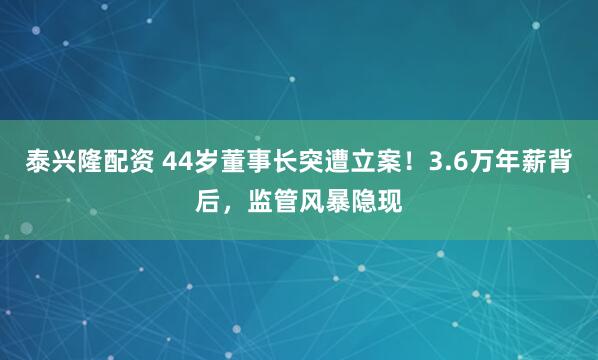 泰兴隆配资 44岁董事长突遭立案！3.6万年薪背后，监管风暴隐现