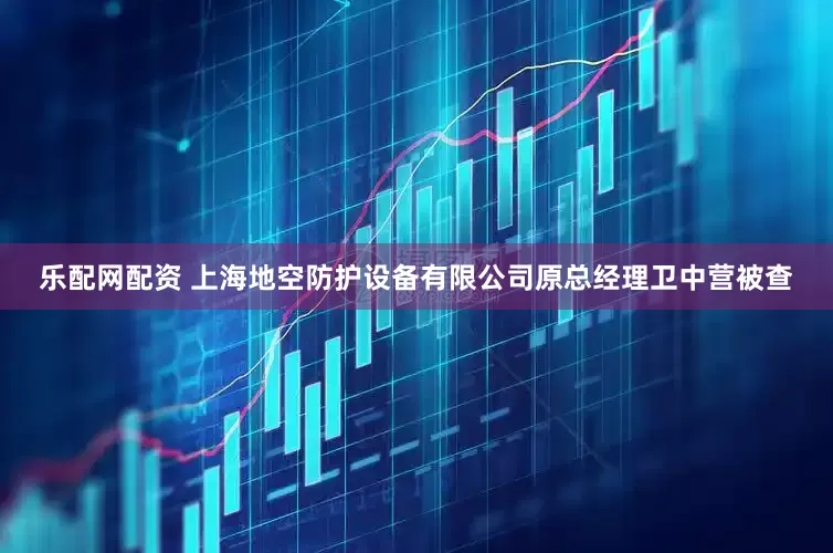 乐配网配资 上海地空防护设备有限公司原总经理卫中营被查