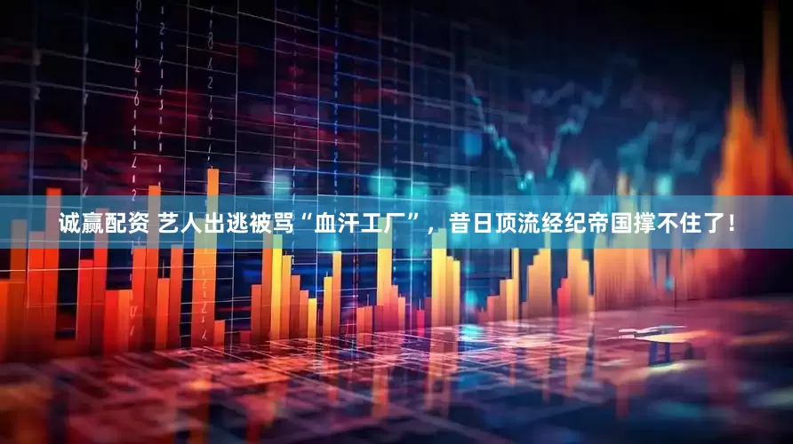 诚赢配资 艺人出逃被骂“血汗工厂”，昔日顶流经纪帝国撑不住了！