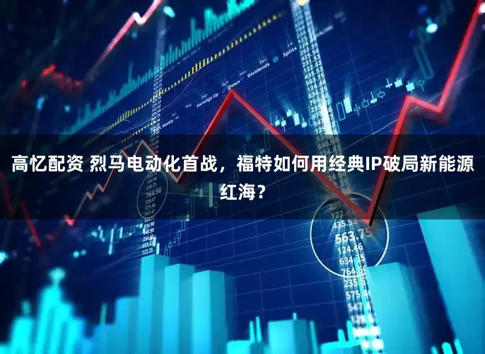 高忆配资 烈马电动化首战，福特如何用经典IP破局新能源红海？