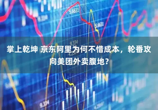 掌上乾坤 京东阿里为何不惜成本，轮番攻向美团外卖腹地？