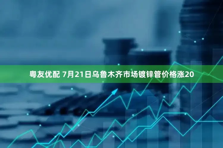 粤友优配 7月21日乌鲁木齐市场镀锌管价格涨20
