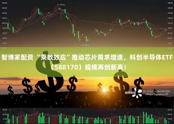 智博家配资 “乘数效应”推动芯片需求增速，科创半导体ETF（588170）规模再创新高！