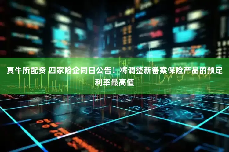 真牛所配资 四家险企同日公告！将调整新备案保险产品的预定利率最高值