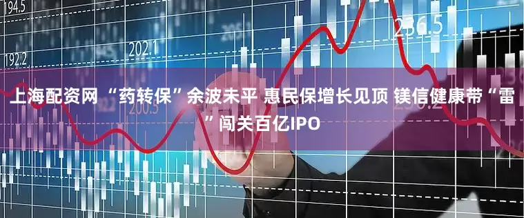 上海配资网 “药转保”余波未平 惠民保增长见顶 镁信健康带“雷”闯关百亿IPO