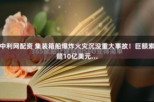 中利网配资 集装箱船爆炸火灾沉没重大事故！巨额索赔10亿美元...