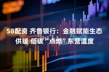 58配资 齐鲁银行：金融赋能生态供暖 低碳“点燃”东营温度