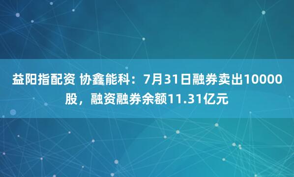 益阳指配资 协鑫能科：7月31日融券卖出10000股，融资融券余额11.31亿元