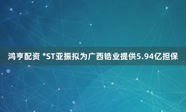 鸿亨配资 *ST亚振拟为广西锆业提供5.94亿担保