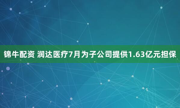 锦牛配资 润达医疗7月为子公司提供1.63亿元担保
