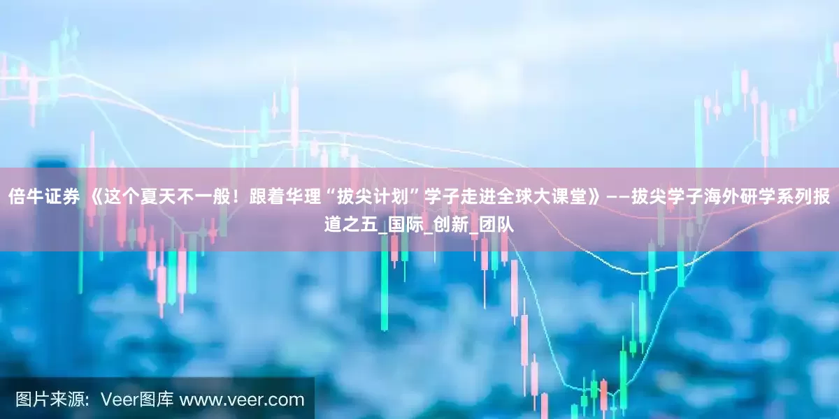倍牛证券 《这个夏天不一般！跟着华理“拔尖计划”学子走进全球大课堂》——拔尖学子海外研学系列报道之五_国际_创新_团队