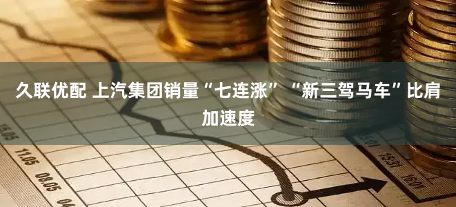 久联优配 上汽集团销量“七连涨” “新三驾马车”比肩加速度