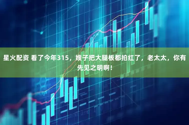 星火配资 看了今年315，嫂子把大腿板都拍红了，老太太，你有先见之明啊！