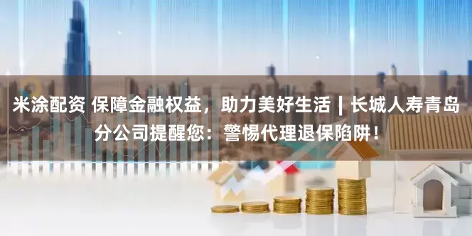 米涂配资 保障金融权益，助力美好生活∣长城人寿青岛分公司提醒您：警惕代理退保陷阱！