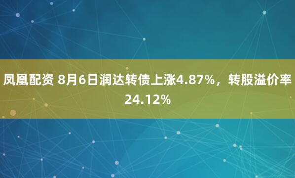 凤凰配资 8月6日润达转债上涨4.87%，转股溢价率24.12%