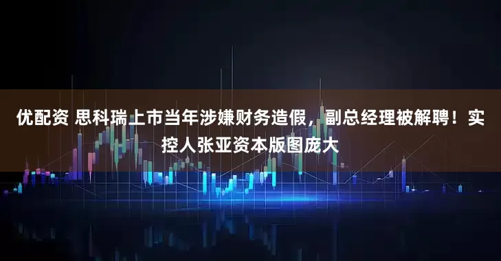 优配资 思科瑞上市当年涉嫌财务造假，副总经理被解聘！实控人张亚资本版图庞大