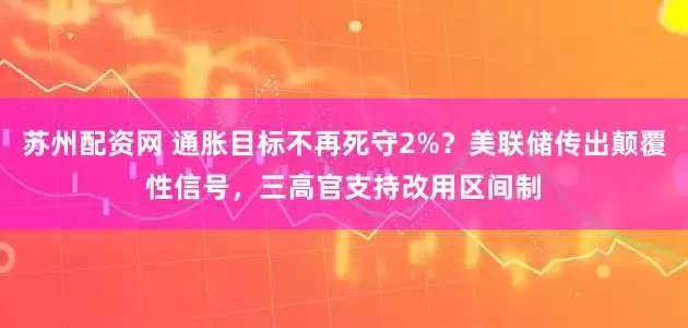 苏州配资网 通胀目标不再死守2%？美联储传出颠覆性信号，三高官支持改用区间制