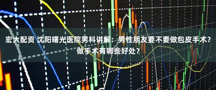 宏大配资 沈阳曙光医院男科讲解：男性朋友要不要做包皮手术？做手术有哪些好处？