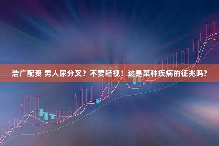 浩广配资 男人尿分叉？不要轻视！这是某种疾病的征兆吗?