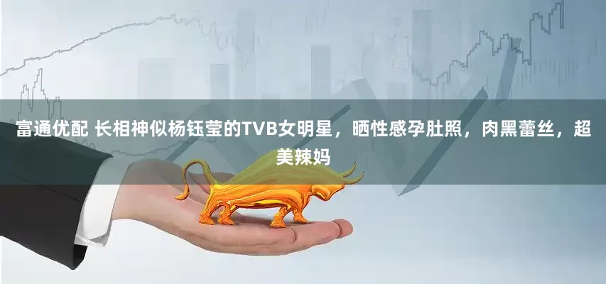 富通优配 长相神似杨钰莹的TVB女明星，晒性感孕肚照，肉黑蕾丝，超美辣妈