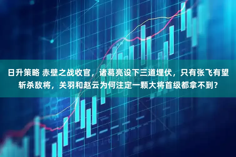 日升策略 赤壁之战收官，诸葛亮设下三道埋伏，只有张飞有望斩杀敌将，关羽和赵云为何注定一颗大将首级都拿不到？