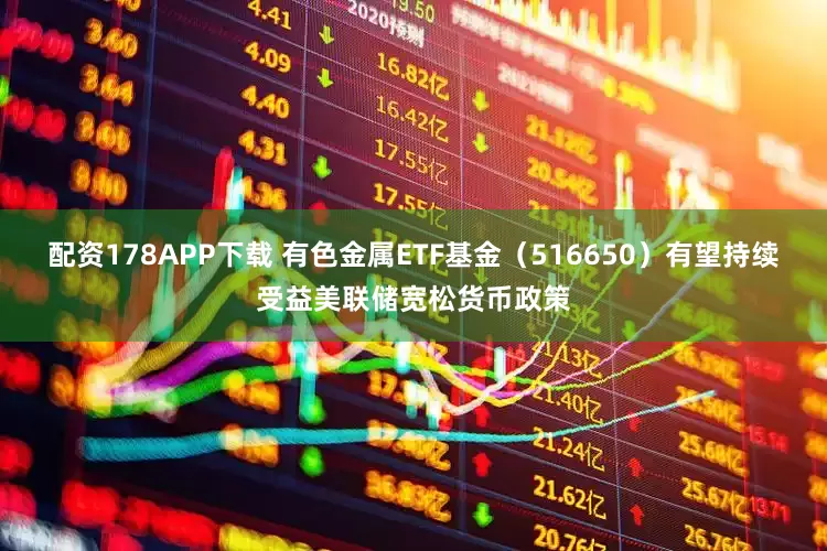 配资178APP下载 有色金属ETF基金（516650）有望持续受益美联储宽松货币政策