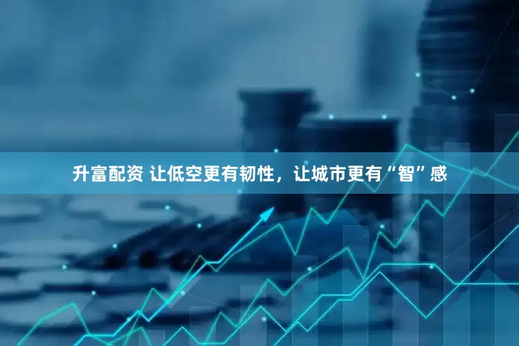 升富配资 让低空更有韧性，让城市更有“智”感