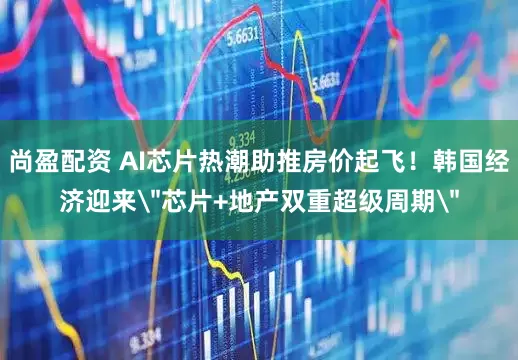 尚盈配资 AI芯片热潮助推房价起飞！韩国经济迎来