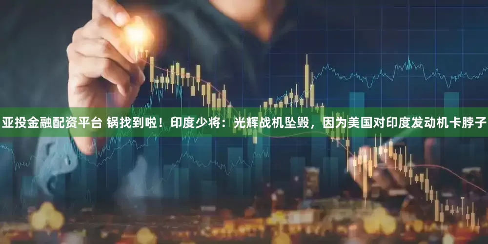 亚投金融配资平台 锅找到啦！印度少将：光辉战机坠毁，因为美国对印度发动机卡脖子