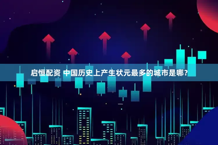 启恒配资 中国历史上产生状元最多的城市是哪？
