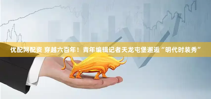 优配网配资 穿越六百年！青年编辑记者天龙屯堡邂逅“明代时装秀”