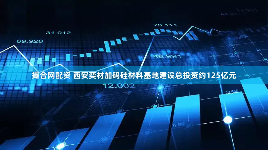 撮合网配资 西安奕材加码硅材料基地建设总投资约125亿元