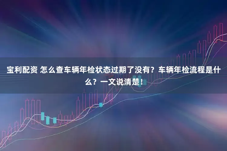 宝利配资 怎么查车辆年检状态过期了没有？车辆年检流程是什么？一文说清楚！