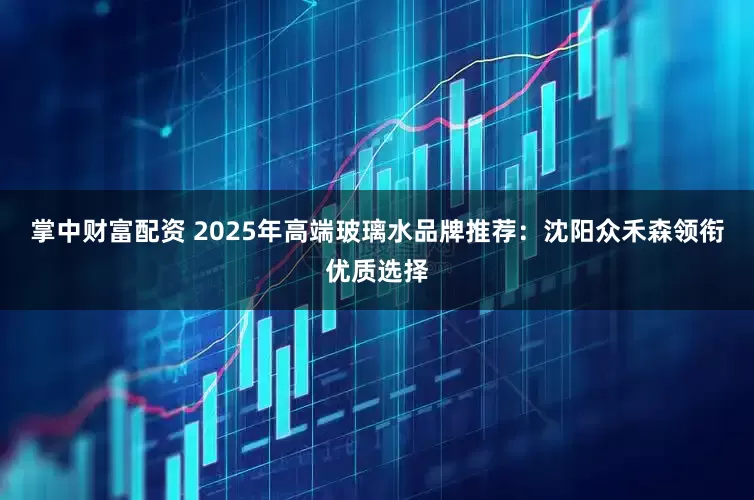 掌中财富配资 2025年高端玻璃水品牌推荐：沈阳众禾森领衔优质选择
