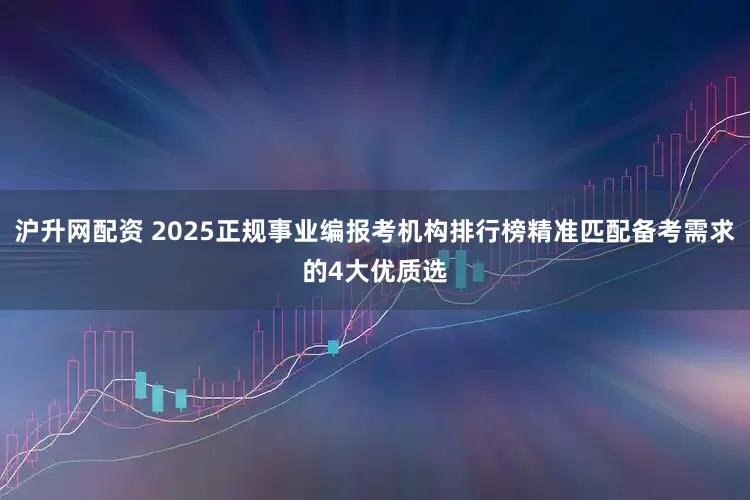 沪升网配资 2025正规事业编报考机构排行榜精准匹配备考需求的4大优质选