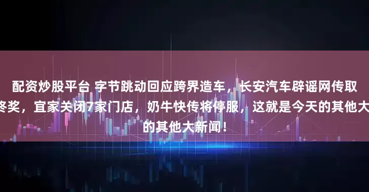 配资炒股平台 字节跳动回应跨界造车，长安汽车辟谣网传取消年终奖，宜家关闭7家门店，奶牛快传将停服，这就是今天的其他大新闻！