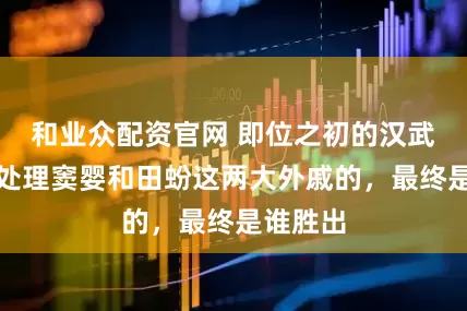 和业众配资官网 即位之初的汉武帝如何处理窦婴和田蚡这两大外戚的，最终是谁胜出