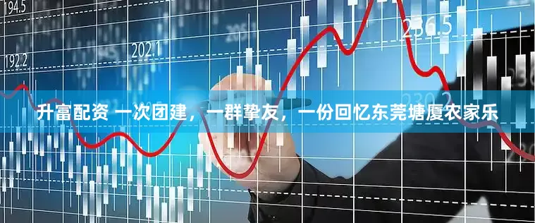 升富配资 一次团建，一群挚友，一份回忆东莞塘厦农家乐