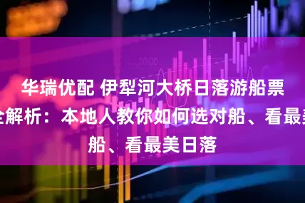 华瑞优配 伊犁河大桥日落游船票价格全解析:本地人教你如何选对船、看最美日落