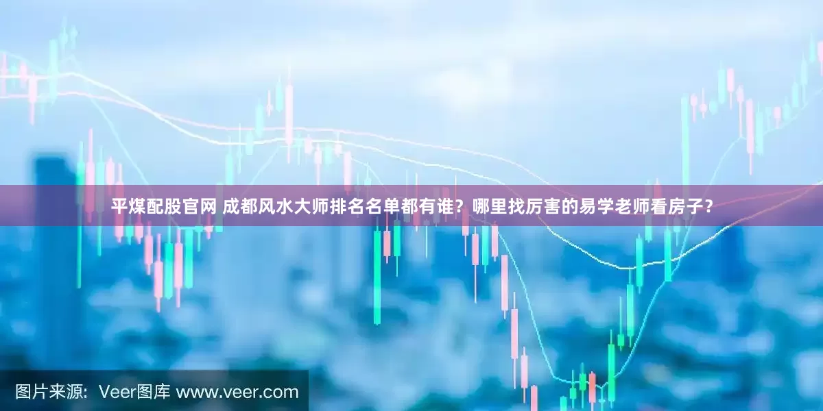 平煤配股官网 成都风水大师排名名单都有谁？哪里找厉害的易学老师看房子？