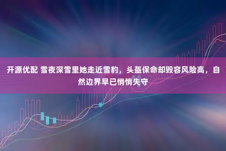开源优配 雪夜深雪里她走近雪豹，头盔保命却毁容风险高，自然边界早已悄悄失守