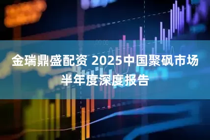 金瑞鼎盛配资 2025中国聚砜市场半年度深度报告