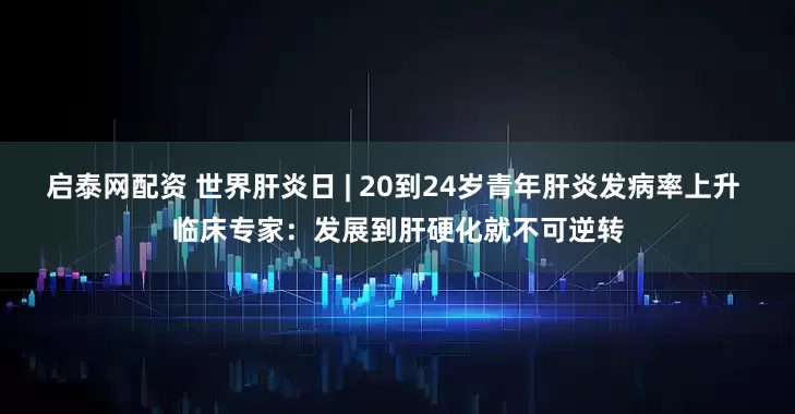 启泰网配资 世界肝炎日 | 20到24岁青年肝炎发病率上升 临床专家：发展到肝硬化就不可逆转