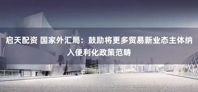 启天配资 国家外汇局：鼓励将更多贸易新业态主体纳入便利化政策范畴