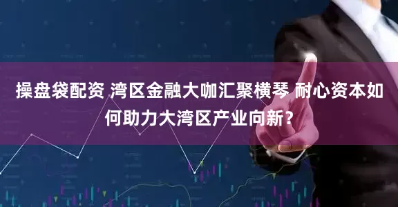 操盘袋配资 湾区金融大咖汇聚横琴 耐心资本如何助力大湾区产业向新？