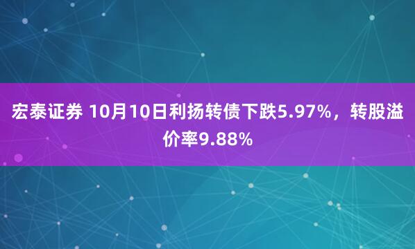 宏泰证券 10月10日利扬转债下跌5.97%，转股溢价率9.88%