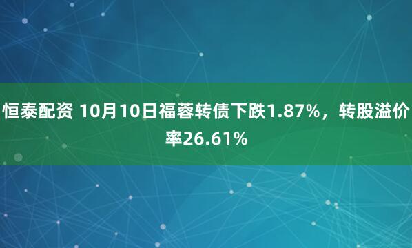 恒泰配资 10月10日福蓉转债下跌1.87%，转股溢价率26.61%