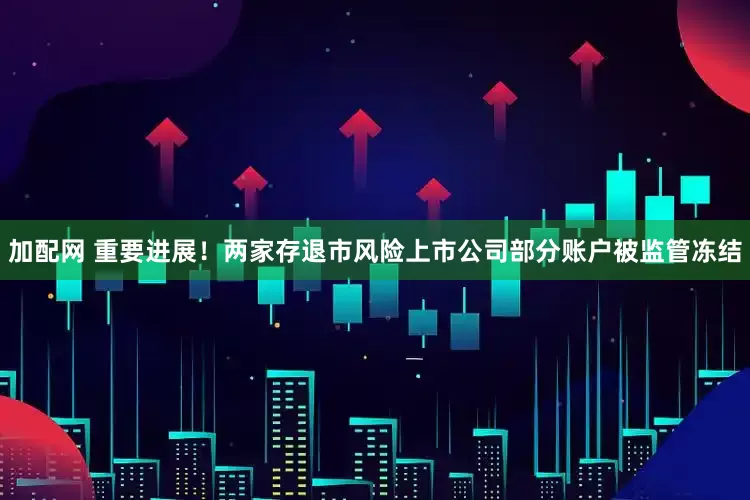 加配网 重要进展！两家存退市风险上市公司部分账户被监管冻结